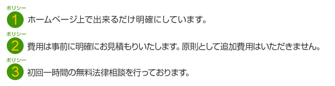 ホームページ上で出来るだけ明確にしています。費用は事前に明確にお見積もりいたします。原則として追加費用はいただきません。初回一時間の無料法律相談を行っております。